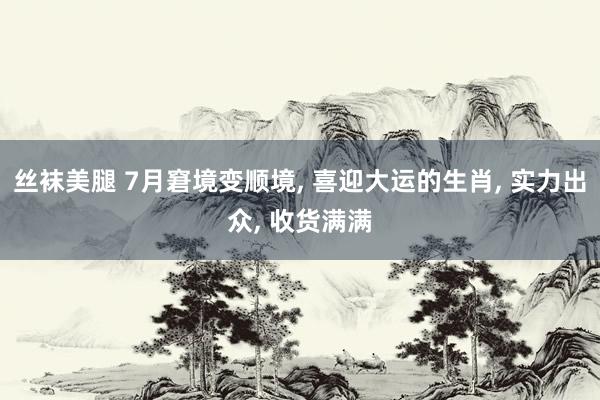 丝袜美腿 7月窘境变顺境, 喜迎大运的生肖, 实力出众, 收货满满