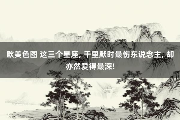 欧美色图 这三个星座, 千里默时最伤东说念主, 却亦然爱得最深!