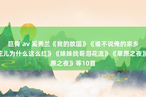 巨臀 av 奚秀兰《我的故国》《谁不说俺的家乡好》《花儿为什么这么红》《妹妹找哥泪花流》《草原之夜》等10首