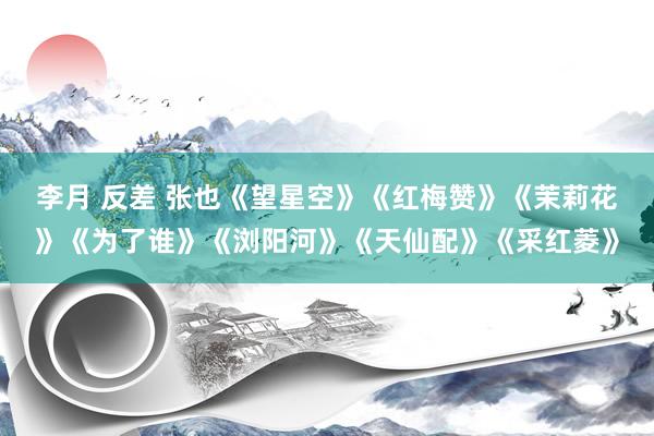 李月 反差 张也《望星空》《红梅赞》《茉莉花》《为了谁》《浏阳河》《天仙配》《采红菱》