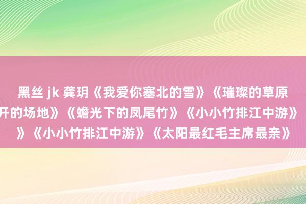 黑丝 jk 龚玥《我爱你塞北的雪》《璀璨的草原我的家》《在那桃花洞开的场地》《蟾光下的凤尾竹》《小小竹排江中游》《太阳最红毛主席最亲》