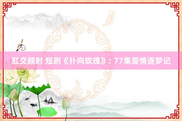 肛交颜射 短剧《扑向玫瑰》: 77集爱情逐梦记