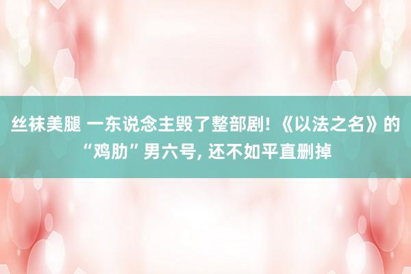 丝袜美腿 一东说念主毁了整部剧! 《以法之名》的“鸡肋”男六号, 还不如平直删掉