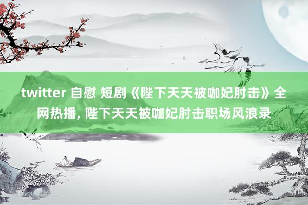 twitter 自慰 短剧《陛下天天被咖妃肘击》全网热播, 陛下天天被咖妃肘击职场风浪录