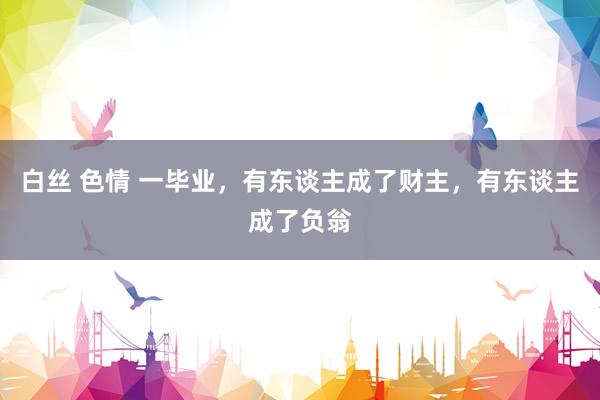 白丝 色情 一毕业，有东谈主成了财主，有东谈主成了负翁